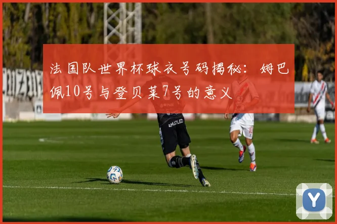 法国队世界杯球衣号码揭秘:姆巴佩10号与登贝莱7号的意义