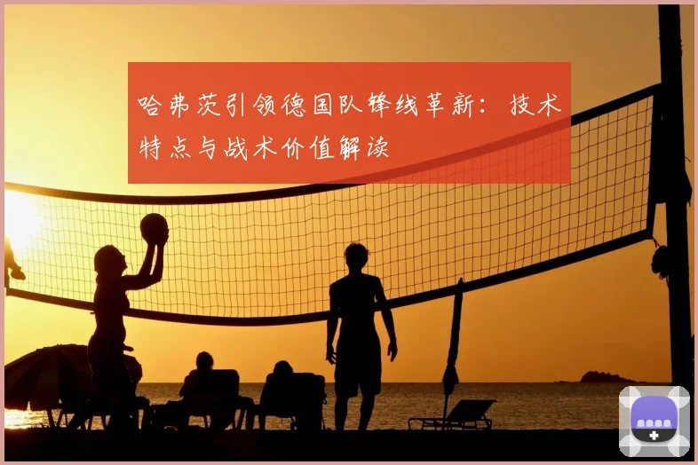 哈弗茨引领德国队锋线革新：技术特点与战术价值解读