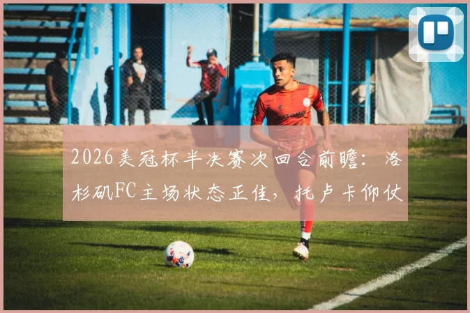2026美冠杯半决赛次回合前瞻:洛杉矶FC主场状态正佳,托卢卡仰仗体能优势谋翻盘?比分预测解析
