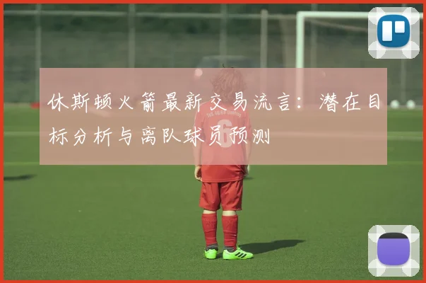 休斯顿火箭最新交易流言:潜在目标分析与离队球员预测