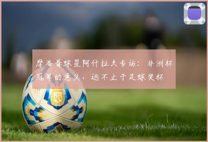 摩洛哥球星阿什拉夫专访:非洲杯冠军的意义,远不止于足球奖杯