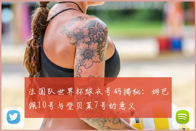 法国队世界杯球衣号码揭秘:姆巴佩10号与登贝莱7号的意义