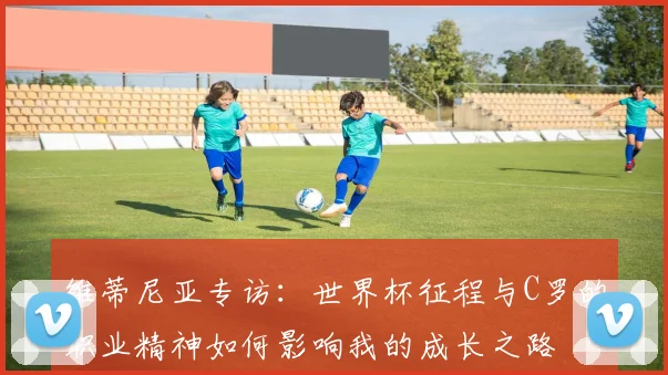 维蒂尼亚专访:世界杯征程与C罗的职业精神如何影响我的成长之路
