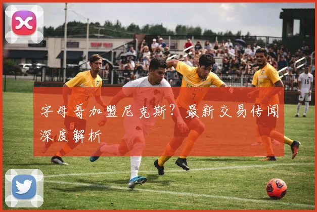 字母哥加盟尼克斯?最新交易传闻深度解析