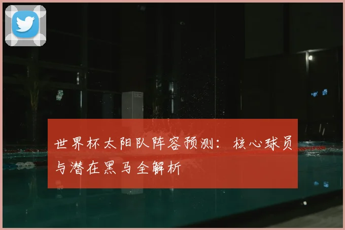 世界杯太阳队阵容预测:核心球员与潜在黑马全解析