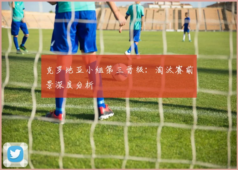 克罗地亚小组第三晋级：淘汰赛前景深度分析