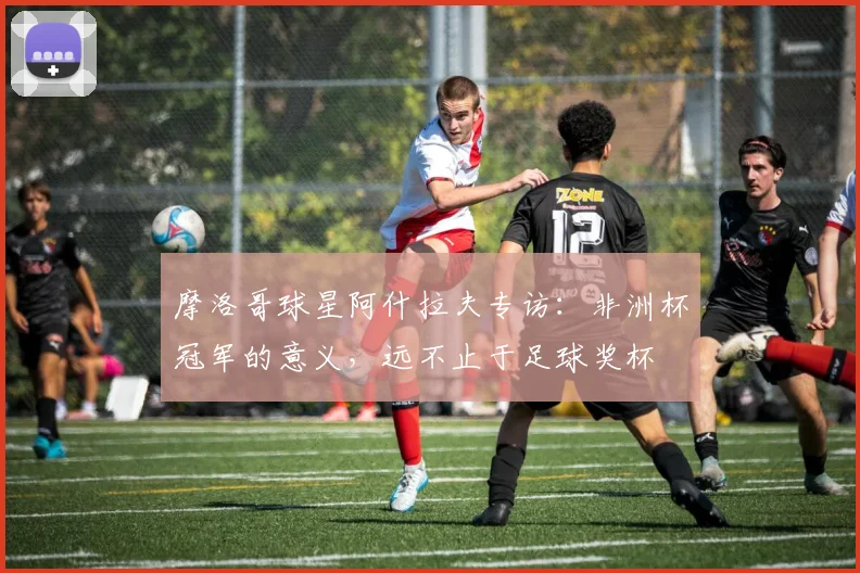 摩洛哥球星阿什拉夫专访:非洲杯冠军的意义,远不止于足球奖杯