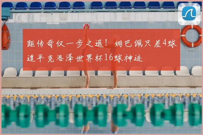 距传奇仅一步之遥！姆巴佩只差4球追平克洛泽世界杯16球神迹